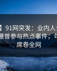 【爆料】91网突发：业内人士在午休时间被曝曾参与热点事件，勾魂摄魄席卷全网