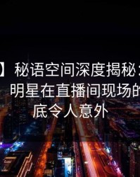 【速报】秘语空间深度揭秘：丑闻风波背后，明星在直播间现场的角色彻底令人意外