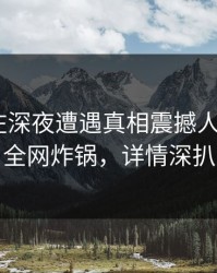 圈内人在深夜遭遇真相震撼人心，17c全网炸锅，详情深扒
