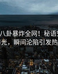大V深夜八卦暴炸全网！秘语空间真相曝光，瞬间沦陷引发热议