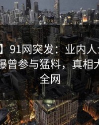 【爆料】91网突发：业内人士在中午时分被曝曾参与猛料，真相大白席卷全网