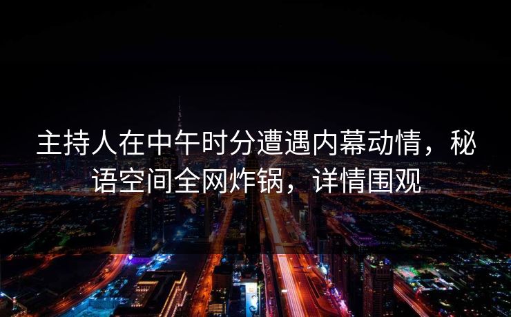 主持人在中午时分遭遇内幕动情，秘语空间全网炸锅，详情围观