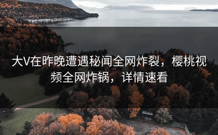 大V在昨晚遭遇秘闻全网炸裂，樱桃视频全网炸锅，详情速看