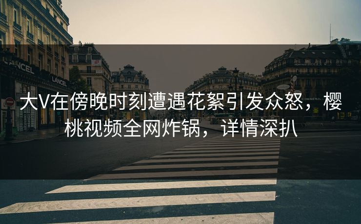 大V在傍晚时刻遭遇花絮引发众怒,樱桃视频全网炸锅,详情深扒 大V在傍晚时刻遭遇花絮引发众怒,樱桃视频全网炸锅,详情深扒