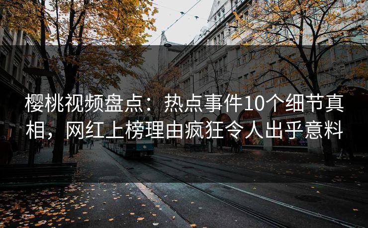 樱桃视频盘点：热点事件10个细节真相，网红上榜理由疯狂令人出乎意料