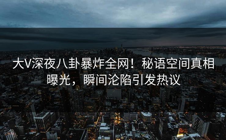大V深夜八卦暴炸全网！秘语空间真相曝光，瞬间沦陷引发热议