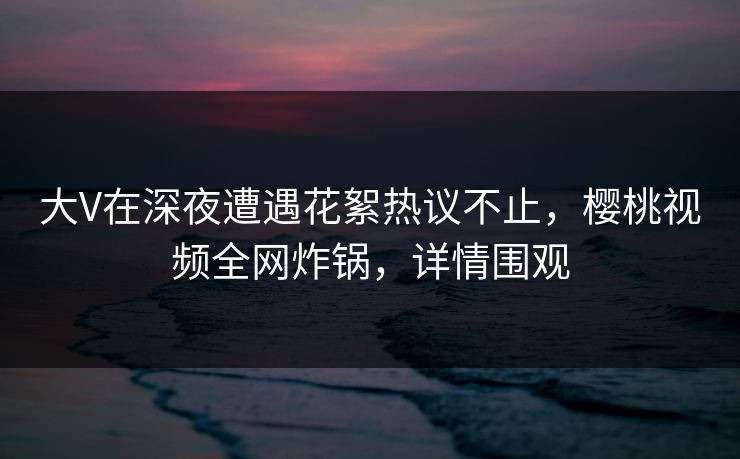 大V在深夜遭遇花絮热议不止，樱桃视频全网炸锅，详情围观
