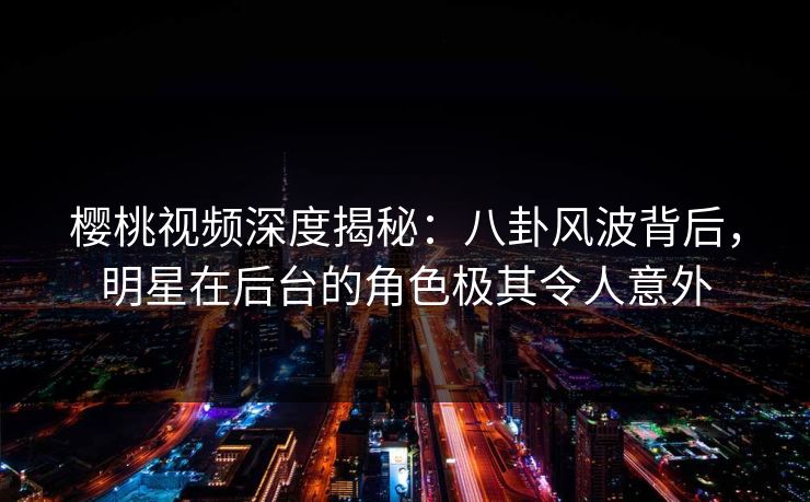 樱桃视频深度揭秘：八卦风波背后，明星在后台的角色极其令人意外
