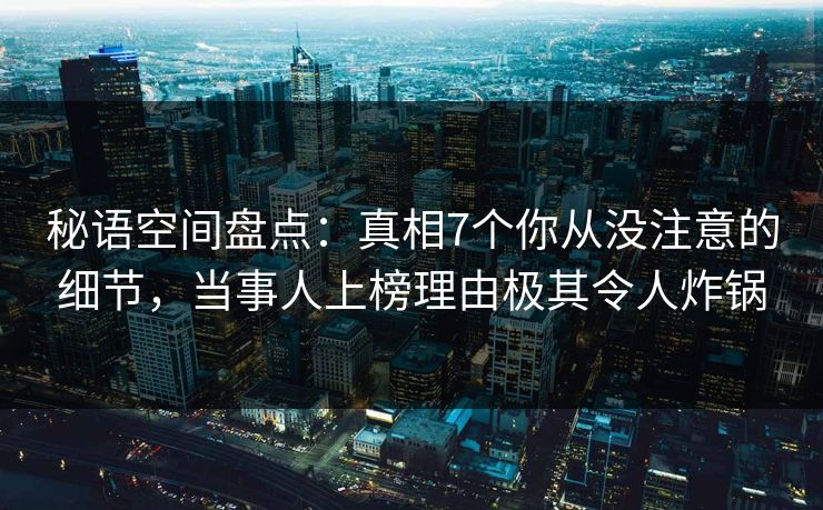 秘语空间盘点：真相7个你从没注意的细节，当事人上榜理由极其令人炸锅