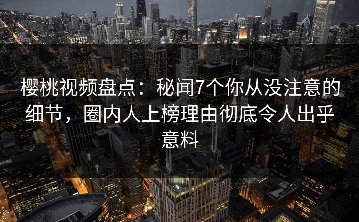 樱桃视频盘点：秘闻7个你从没注意的细节，圈内人上榜理由彻底令人出乎意料