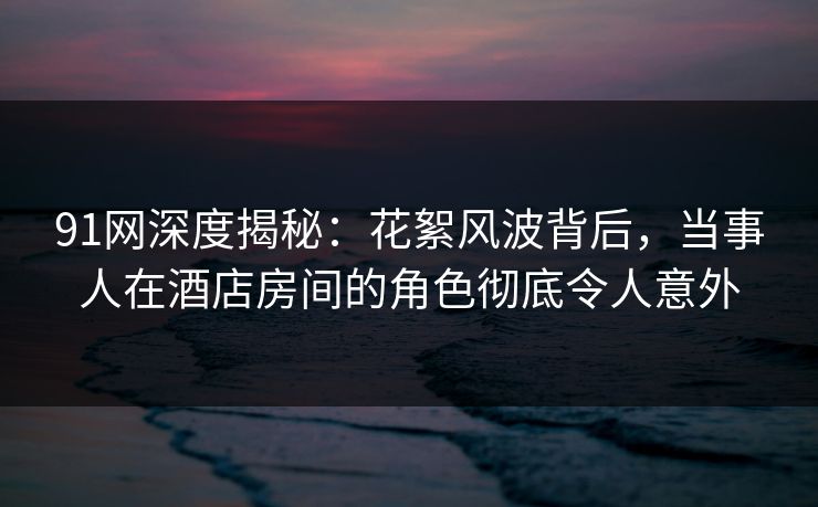 91网深度揭秘：花絮风波背后，当事人在酒店房间的角色彻底令人意外
