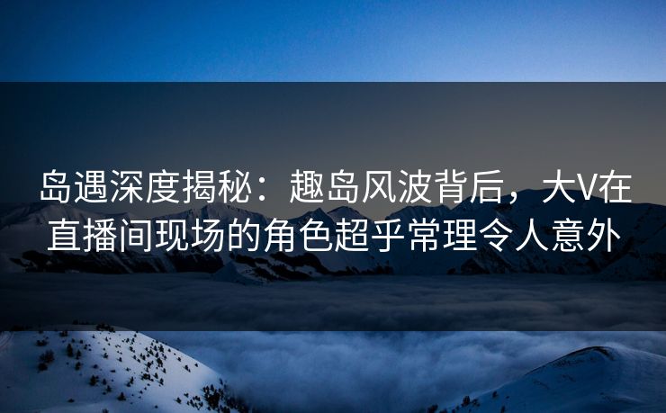 岛遇深度揭秘:趣岛风波背后,大V在直播间现场的角色超乎常理令人意外 岛遇深度揭秘:趣岛风波背后,大V在直播间现场的角色超乎常理令人意外