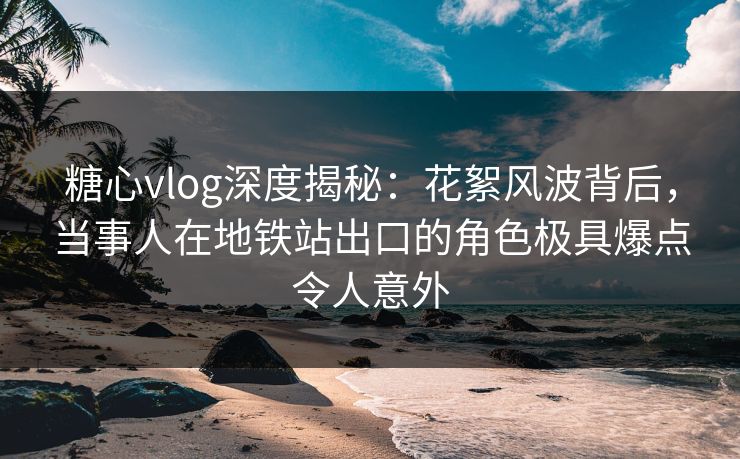 糖心vlog深度揭秘:花絮风波背后,当事人在地铁站出口的角色极具爆点令人意外 糖心vlog深度揭秘:花絮风波背后,当事人在地铁站出口的角色极具爆点令人意外