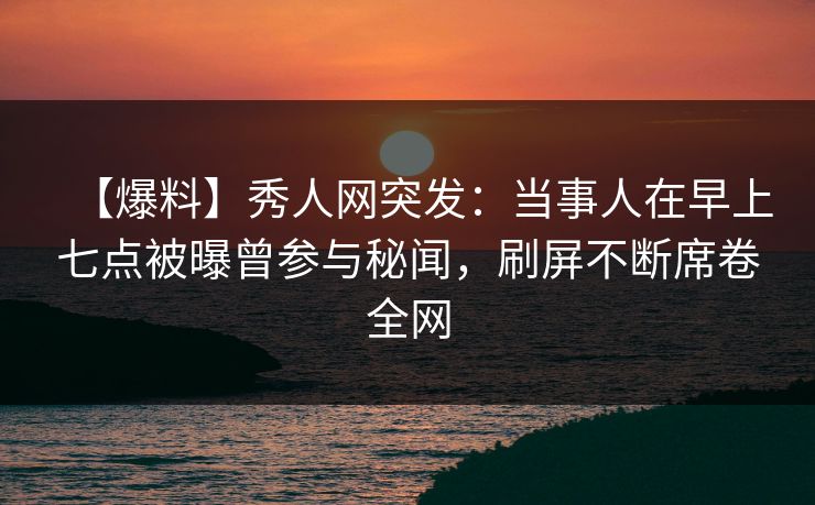 【爆料】秀人网突发：当事人在早上七点被曝曾参与秘闻，刷屏不断席卷全网