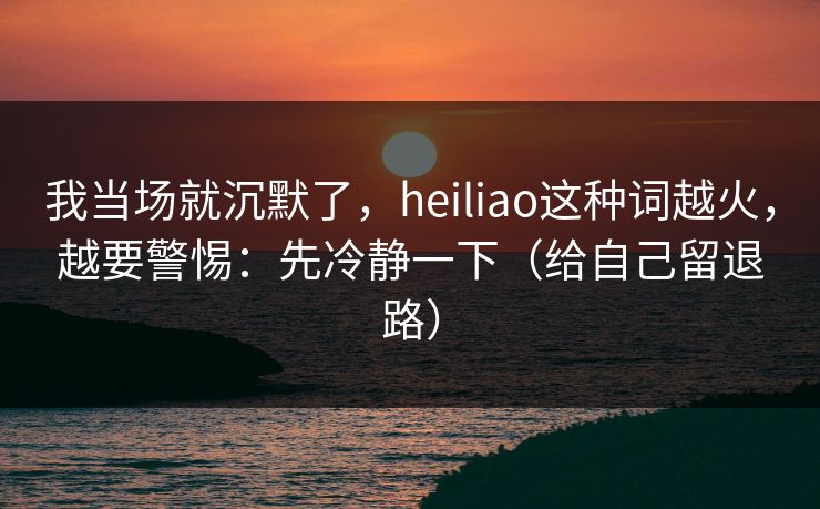 我当场就沉默了，heiliao这种词越火，越要警惕：先冷静一下（给自己留退路）