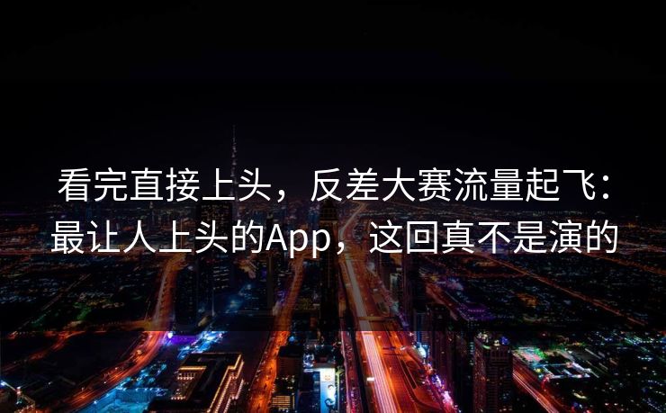 看完直接上头，反差大赛流量起飞：最让人上头的App，这回真不是演的