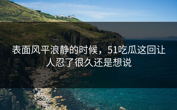 表面风平浪静的时候，51吃瓜这回让人忍了很久还是想说