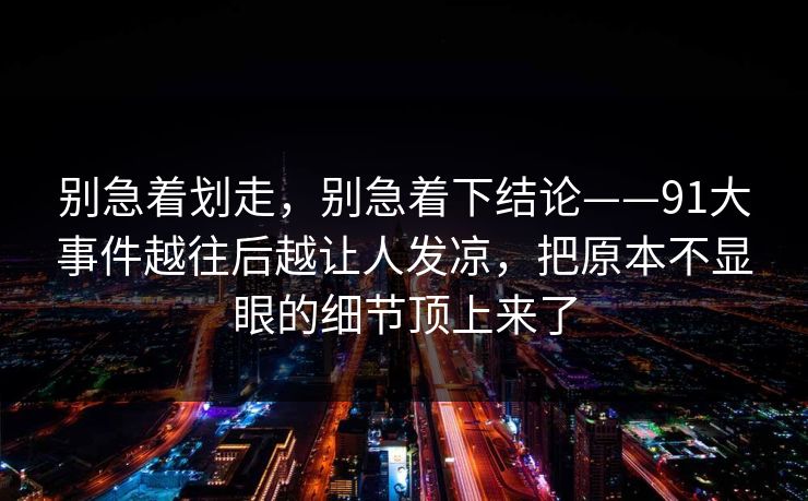 别急着划走,别急着下结论——91大事件越往后越让人发凉,把原本不显眼的细节顶上来了 别急着划走,别急着下结论——91大事件越往后越让人发凉,把原本不显眼的细节顶上来了