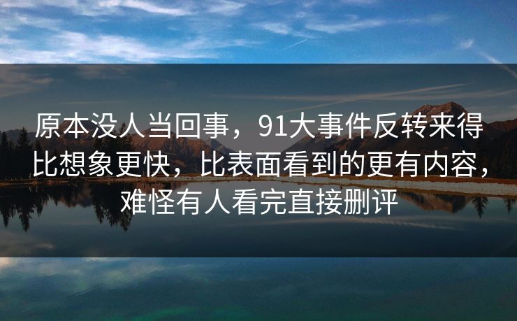 原本没人当回事，91大事件反转来得比想象更快，比表面看到的更有内容，难怪有人看完直接删评
