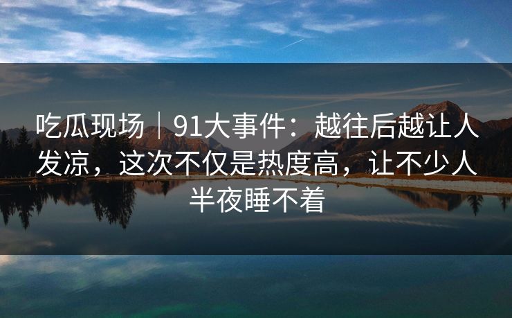 吃瓜现场｜91大事件：越往后越让人发凉，这次不仅是热度高，让不少人半夜睡不着