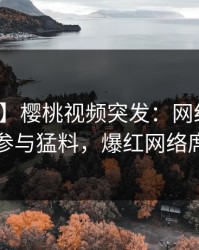 【爆料】樱桃视频突发：网红在深夜被曝曾参与猛料，爆红网络席卷全网