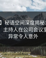 【速报】秘语空间深度揭秘：八卦风波背后，主持人在公司会议室的角色异常令人意外