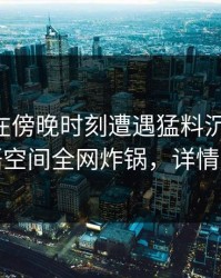 当事人在傍晚时刻遭遇猛料沉沦其中，秘语空间全网炸锅，详情揭秘