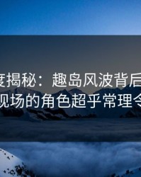 岛遇深度揭秘：趣岛风波背后，大V在直播间现场的角色超乎常理令人意外