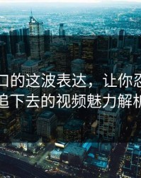 吃瓜入口的这波表达，让你忍不住想追下去的视频魅力解析