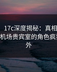 【独家】17c深度揭秘：真相风波背后，大V在机场贵宾室的角色疯狂令人意外