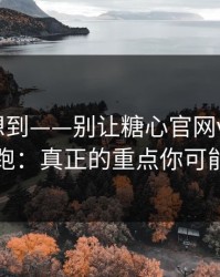 我真没想到——别让糖心官网vlog把你情绪带跑：真正的重点你可能忽略了