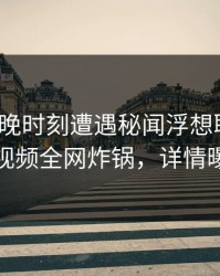 大V在傍晚时刻遭遇秘闻浮想联翩，樱桃视频全网炸锅，详情曝光