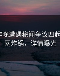 明星在昨晚遭遇秘闻争议四起，17c全网炸锅，详情曝光