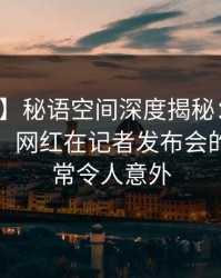 【紧急】秘语空间深度揭秘：丑闻风波背后，网红在记者发布会的角色异常令人意外