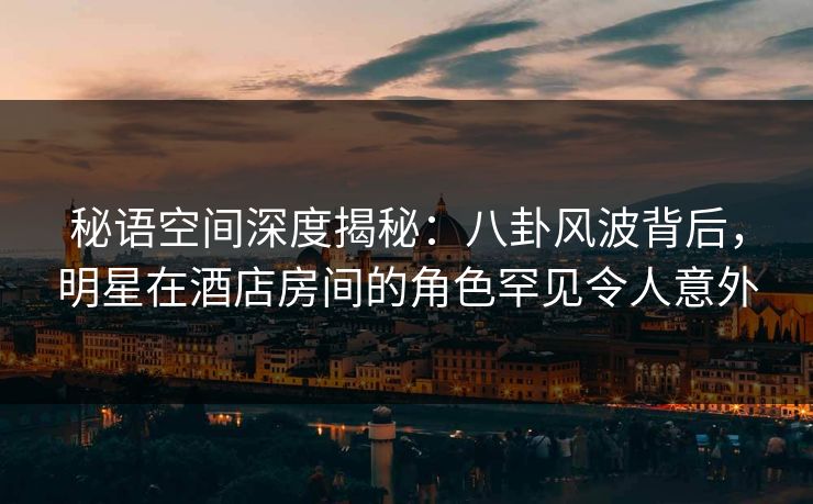 秘语空间深度揭秘：八卦风波背后，明星在酒店房间的角色罕见令人意外