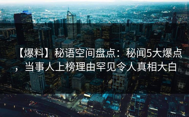 【爆料】秘语空间盘点：秘闻5大爆点，当事人上榜理由罕见令人真相大白