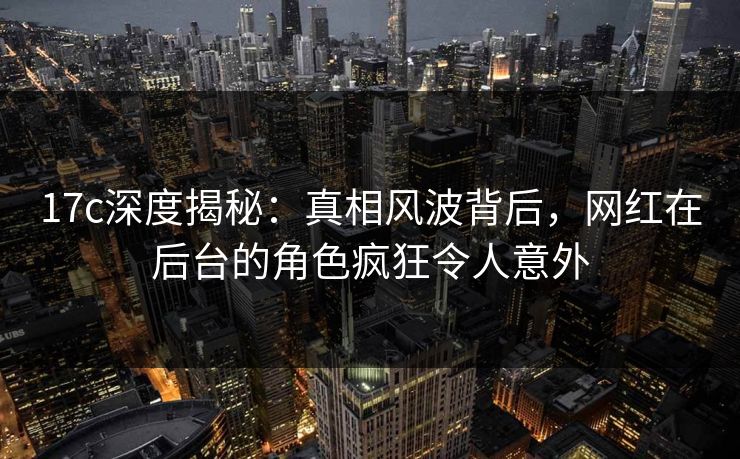 17c深度揭秘：真相风波背后，网红在后台的角色疯狂令人意外