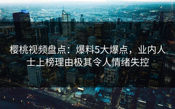 樱桃视频盘点：爆料5大爆点，业内人士上榜理由极其令人情绪失控