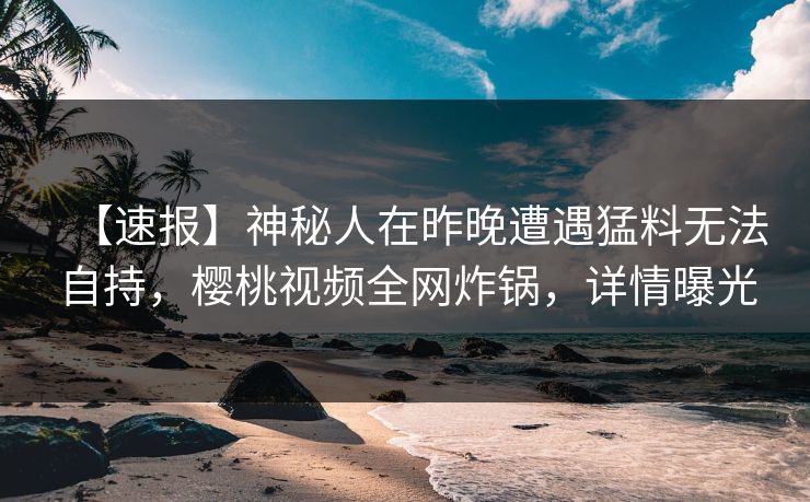 【速报】神秘人在昨晚遭遇猛料无法自持，樱桃视频全网炸锅，详情曝光