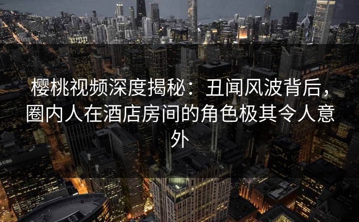 樱桃视频深度揭秘：丑闻风波背后，圈内人在酒店房间的角色极其令人意外