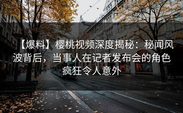 【爆料】樱桃视频深度揭秘：秘闻风波背后，当事人在记者发布会的角色疯狂令人意外