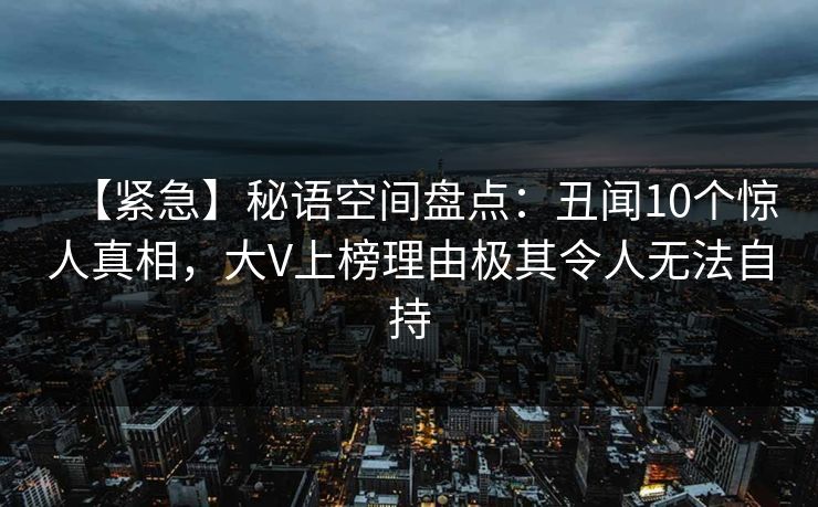 【紧急】秘语空间盘点：丑闻10个惊人真相，大V上榜理由极其令人无法自持