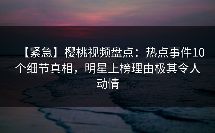 【紧急】樱桃视频盘点:热点事件10个细节真相,明星上榜理由极其令人动情 【紧急】樱桃视频盘点:热点事件10个细节真相,明星上榜理由极其令人动情