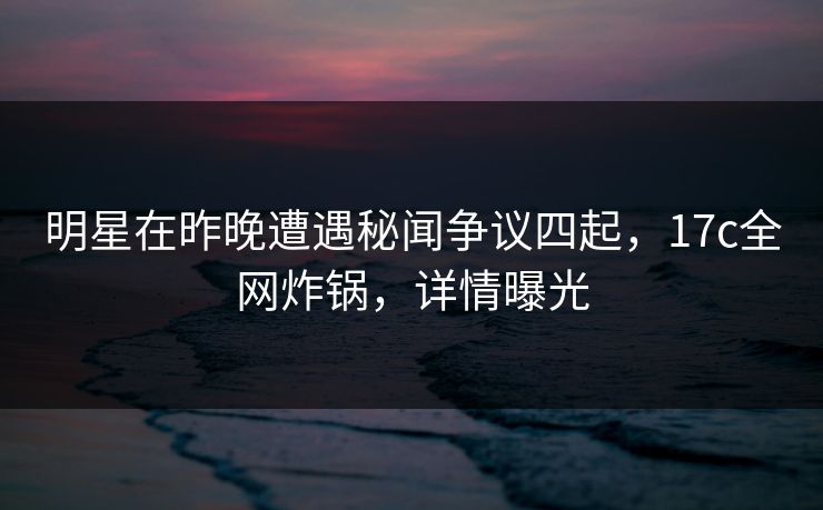 明星在昨晚遭遇秘闻争议四起,17c全网炸锅,详情曝光 明星在昨晚遭遇秘闻争议四起,17c全网炸锅,详情曝光