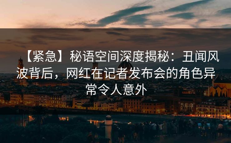 【紧急】秘语空间深度揭秘：丑闻风波背后，网红在记者发布会的角色异常令人意外