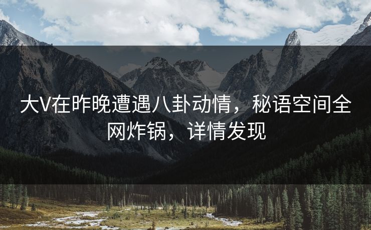 大V在昨晚遭遇八卦动情，秘语空间全网炸锅，详情发现