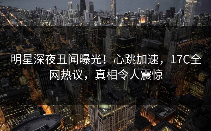 明星深夜丑闻曝光！心跳加速，17C全网热议，真相令人震惊