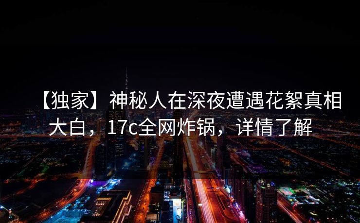 【独家】神秘人在深夜遭遇花絮真相大白，17c全网炸锅，详情了解