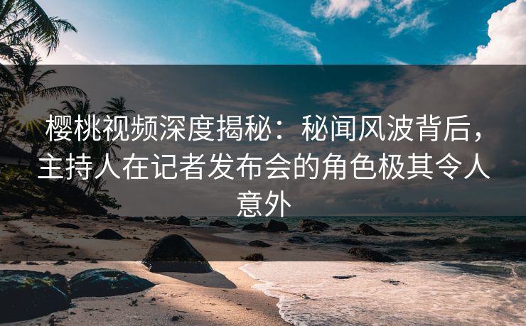 樱桃视频深度揭秘：秘闻风波背后，主持人在记者发布会的角色极其令人意外