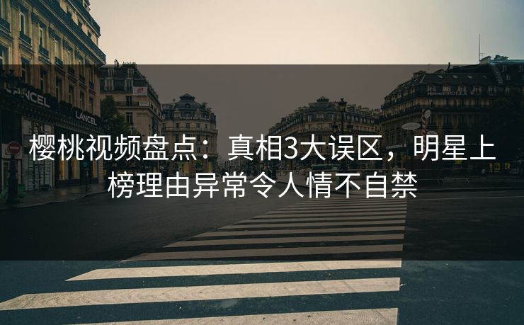 樱桃视频盘点：真相3大误区，明星上榜理由异常令人情不自禁
